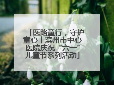 医路童行，守护童心丨滨州市中心医院庆祝“六一”儿童节系列活动