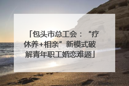 包头市总工会：“疗休养+相亲”新模式破解青年职工婚恋难题