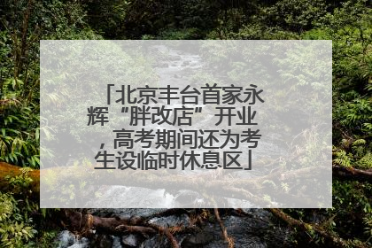 北京丰台首家永辉“胖改店”开业，高考期间还为考生设临时休息区
