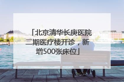 北京清华长庚医院二期医疗楼开诊，新增500张床位