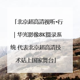 北京超高清视听•行｜华光影像8K摄录系统 代表北京超高清技术站上国家舞台