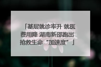 基层就诊率升 就医费用降 湖南新邵跑出抢救生命“加速度”