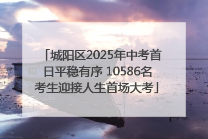 城阳区2025年中考首日平稳有序 10586名考生迎接人生首场大考