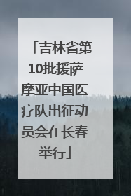 吉林省第10批援萨摩亚中国医疗队出征动员会在长春举行