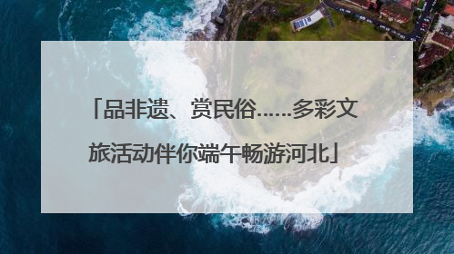 品非遗、赏民俗……多彩文旅活动伴你端午畅游河北