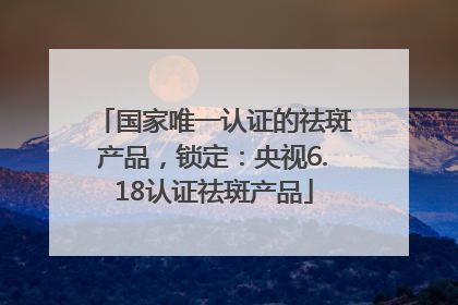 国家唯一认证的祛斑产品，锁定：央视6.18认证祛斑产品