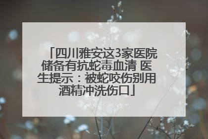 四川雅安这3家医院储备有抗蛇毒血清 医生提示：被蛇咬伤别用酒精冲洗伤口