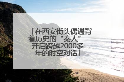 在西安街头偶遇背着历史的“秦人” 开启跨越2000多年的时空对话
