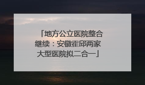 地方公立医院整合继续：安徽霍邱两家大型医院拟二合一
