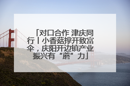 对口合作 津庆同行丨小香菇撑开致富伞，庆阳开边镇产业振兴有“蘑”力
