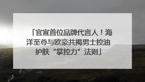 官宣首位品牌代言人！海洋至尊与欧豪共揭男士控油护肤“掌控力”法则