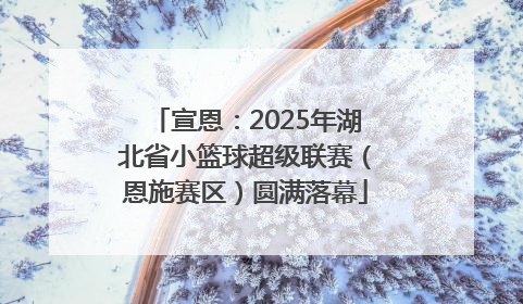 宣恩：2025年湖北省小篮球超级联赛（恩施赛区）圆满落幕