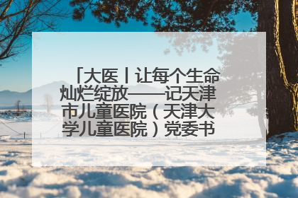 大医丨让每个生命灿烂绽放——记天津市儿童医院（天津大学儿童医院）党委书记、院长刘薇