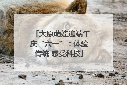 太原萌娃迎端午庆“六一”：体验传统 感受科技