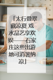 太行叠翠藏凉夏 戏水品艺享欢娱——石家庄这些出游地可消暑纳凉