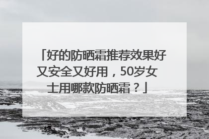 好的防晒霜推荐效果好又安全又好用，50岁女士用哪款防晒霜？