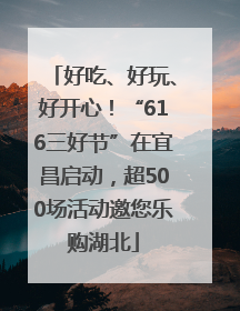 好吃、好玩、好开心！“616三好节”在宜昌启动，超500场活动邀您乐购湖北