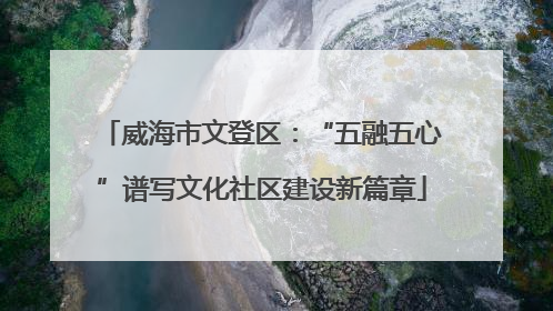威海市文登区：“五融五心”谱写文化社区建设新篇章