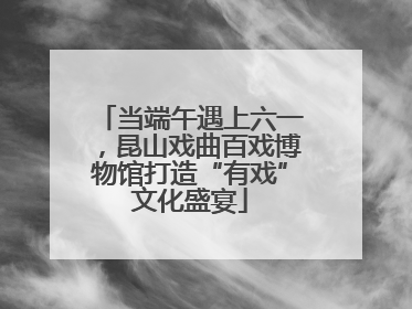 当端午遇上六一，昆山戏曲百戏博物馆打造“有戏”文化盛宴
