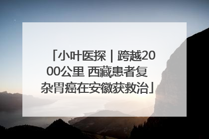 小叶医探｜跨越2000公里 西藏患者复杂胃癌在安徽获救治