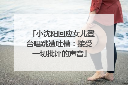 小沈阳回应女儿登台唱跳遭吐槽：接受一切批评的声音