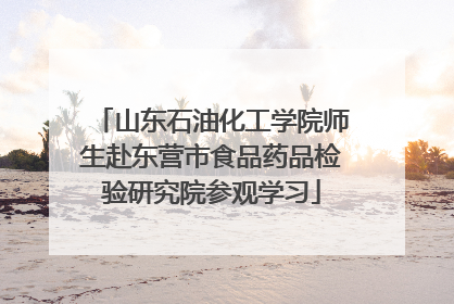 山东石油化工学院师生赴东营市食品药品检验研究院参观学习