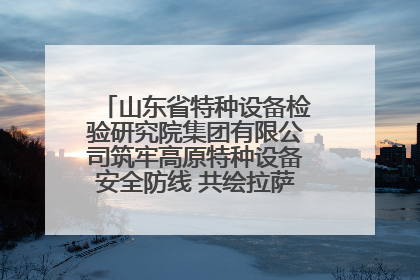 山东省特种设备检验研究院集团有限公司筑牢高原特种设备安全防线 共绘拉萨美好生活画卷
