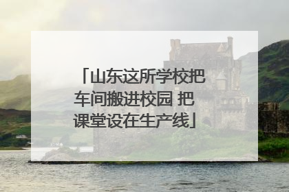 山东这所学校把车间搬进校园 把课堂设在生产线