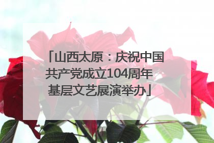 山西太原：庆祝中国共产党成立104周年基层文艺展演举办