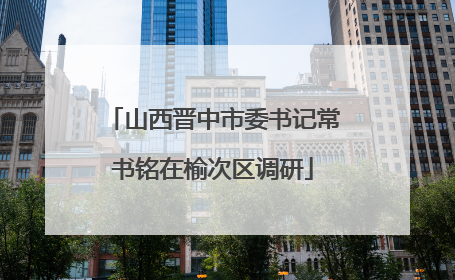 山西晋中市委书记常书铭在榆次区调研