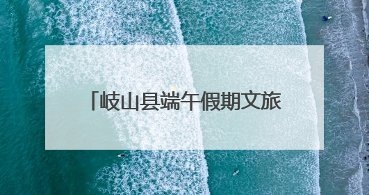 岐山县端午假期文旅市场平稳有序 传统文化活动亮点纷呈
