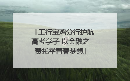 工行宝鸡分行护航高考学子 以金融之责托举青春梦想