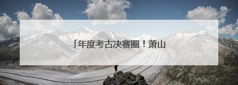 年度考古决赛圈！萧山临安这两处遗址杀疯了