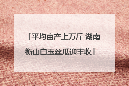 平均亩产上万斤 湖南衡山白玉丝瓜迎丰收