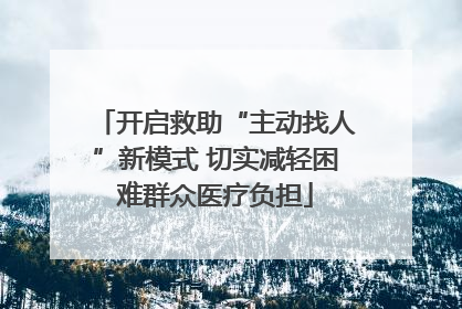 开启救助“主动找人”新模式 切实减轻困难群众医疗负担