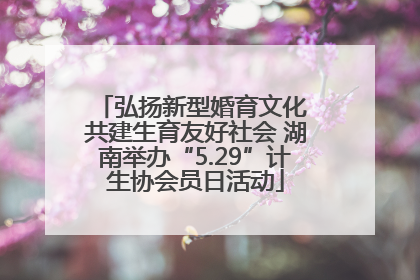 弘扬新型婚育文化 共建生育友好社会 湖南举办“5.29”计生协会员日活动