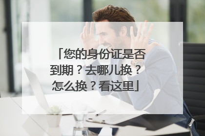 您的身份证是否到期？去哪儿换？怎么换？看这里