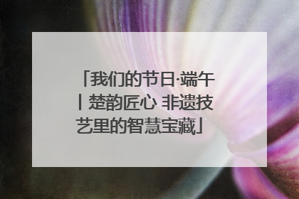 我们的节日·端午丨楚韵匠心 非遗技艺里的智慧宝藏