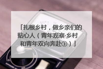 扎根乡村，做乡亲们的贴心人（青年观察·乡村和青年双向奔赴③）