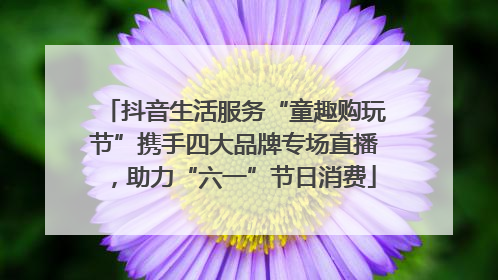 抖音生活服务“童趣购玩节”携手四大品牌专场直播，助力“六一”节日消费