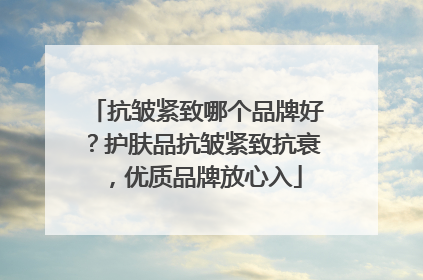 抗皱紧致哪个品牌好？护肤品抗皱紧致抗衰，优质品牌放心入