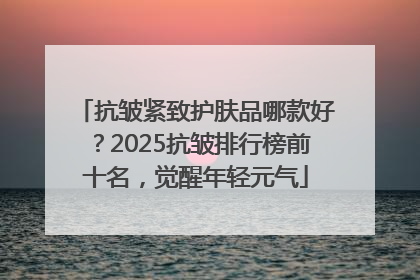 抗皱紧致护肤品哪款好？2025抗皱排行榜前十名，觉醒年轻元气