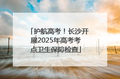 护航高考！长沙开展2025年高考考点卫生保障检查