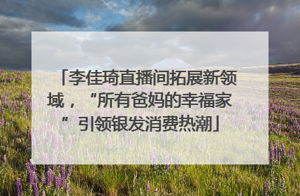 李佳琦直播间拓展新领域，“所有爸妈的幸福家”引领银发消费热潮