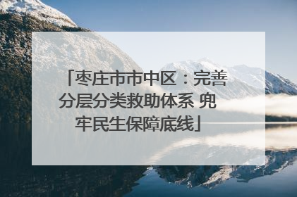 枣庄市市中区：完善分层分类救助体系 兜牢民生保障底线