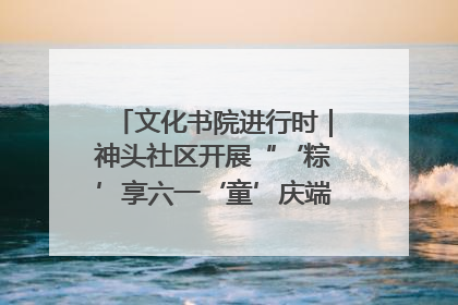 文化书院进行时｜神头社区开展“‘粽’享六一‘童’庆端午”主题系列活动