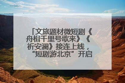 文旅题材微短剧《舟楫千里号歌来》《祈安澜》接连上线，“短剧游北京”开启大运河文化之旅