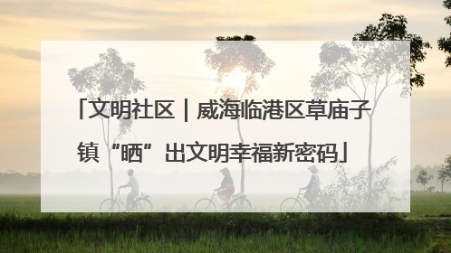 文明社区｜威海临港区草庙子镇“晒”出文明幸福新密码