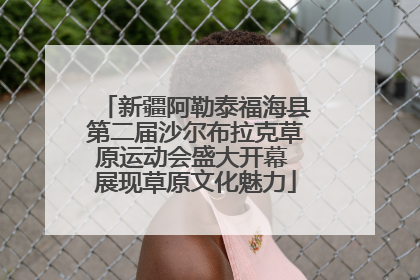 新疆阿勒泰福海县第二届沙尔布拉克草原运动会盛大开幕 展现草原文化魅力