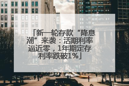 新一轮存款“降息潮”来袭：活期利率逼近零，1年期定存利率跌破1%